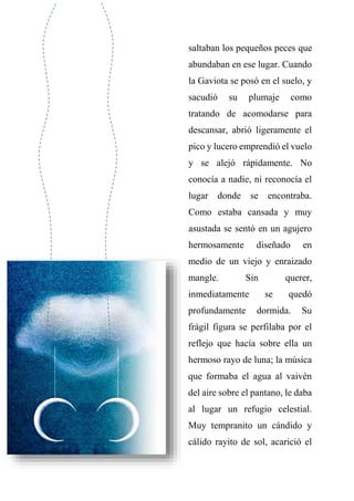 saltaban los pequeños peces que
abundaban en ese lugar. Cuando
la Gaviota se posó en el suelo, y
sacudió su plumaje como
tratando de acomodarse para
descansar, abrió ligeramente el
pico y lucero emprendió el vuelo
y se alejó rápidamente. No
conocía a nadie, ni reconocía el
lugar donde se encontraba.
Como estaba cansada y muy
asustada se sentó en un agujero
hermosamente diseñado en
medio de un viejo y enraizado
mangle. Sin querer,
inmediatamente se quedó
profundamente dormida. Su
frágil figura se perfilaba por el
reflejo que hacía sobre ella un
hermoso rayo de luna; la música
que formaba el agua al vaivén
del aire sobre el pantano, le daba
al lugar un refugio celestial.
Muy tempranito un cándido y
cálido rayito de sol, acarició el
 