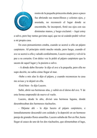 rostro de la pequeña princesita alada; poco a poco
fue abriendo sus maravillosos y celestes ojos, y
asustada, no reconoció el lugar donde se
encontraba. Se incorporó, frotó sus ojos con sus
diminutas manos, y luego exclamó: - Aquí estoy
a salvo, pero hay tantas gaviotas aquí, que no sé cuándo podré volver
a mi propia casa.
En esos pensamientos estaba, cuando se acercó a ella un pájaro
carpintero. Al principio sintió mucho miedo, pero luego, cuando el
ave se acercó a ella y saludó cordialmente, Lucero suspiró y volvió la
paz a su corazón. Con dulce voz le pidió al pájaro carpintero que la
sacara de aquel lugar y la pusiera a salvo.
- A dónde debo llevarte- le dijo el ave a la pequeña, pero ella no
supo decirle, no sabía cómo llegar al mar.
-Sube a mis alas le dijo el pájaro, y cuando reconozcas tu casa
me avisas y te dejaré en ella.
-Está bien - le dijo Lucero.
Saltó, abrió sus hermosas alas, y subió en el dorso del ave. Y de
esta forma emprendió de nuevo el vuelo.
Lucero, desde lo alto, divisó una hermosa laguna, donde
desembocaban dos hermosos riachuelos.
- Déjame ahí - le dijo lucero al pájaro carpintero, e
inmediatamente descendió con cuidado y la depositó en un hermoso
paraje de grandes flores amarillas. Lucero saltaba de flor en flor, hasta
llegar al cauce de uno de los dos riachuelos, que alimentaban el lago,
 