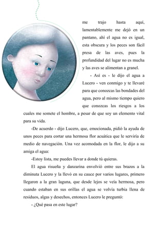 me trajo hasta aquí,
lamentablemente me dejó en un
pantano, ahí el agua no es igual,
esta obscura y los peces son fácil
presa de las aves, pues la
profundidad del lugar no es mucha
y las aves se alimentan a granel.
- Así es - le dijo el agua a
Lucero - ven conmigo y te llevaré
para que conozcas las bondades del
agua, pero al mismo tiempo quiero
que conozcas los riesgos a los
cuales me somete el hombre, a pesar de que soy un elemento vital
para su vida.
-De acuerdo - dijo Lucero, que, emocionada, pidió la ayuda de
unos peces para cortar una hermosa flor acuática que le serviría de
medio de navegación. Una vez acomodada en la flor, le dijo a su
amiga el agua:
-Estoy lista, me puedes llevar a donde tú quieras.
El agua risueña y danzarina envolvió entre sus brazos a la
diminuta Lucero y la llevó en su cauce por varios lugares, primero
llegaron a la gran laguna, que desde lejos se veía hermosa, pero
cuando estaban en sus orillas el agua se volvía turbia llena de
residuos, algas y desechos, entonces Lucero le preguntó:
- ¿Qué pasa en este lugar?
 