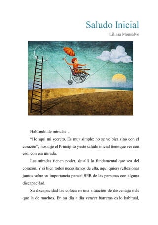 Saludo Inicial
Liliana Monsalvo
Hablando de miradas…
“He aquí mi secreto. Es muy simple: no se ve bien sino con el
corazón”, nos dijo el Principito y este saludo inicial tiene que ver con
eso, con esa mirada.
Las miradas tienen poder, de allí lo fundamental que sea del
corazón. Y si bien todos necesitamos de ella, aquí quiero reflexionar
juntos sobre su importancia para el SER de las personas con alguna
discapacidad.
Su discapacidad las coloca en una situación de desventaja más
que la de muchos. En su día a día vencer barreras es lo habitual,
 