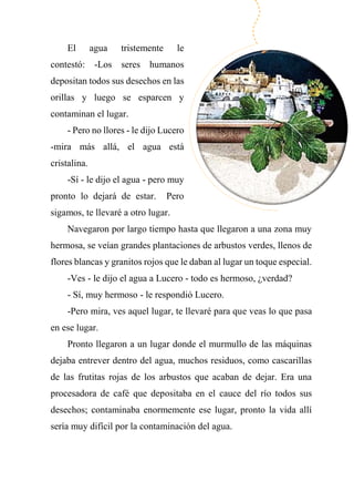 El agua tristemente le
contestó: -Los seres humanos
depositan todos sus desechos en las
orillas y luego se esparcen y
contaminan el lugar.
- Pero no llores - le dijo Lucero
-mira más allá, el agua está
cristalina.
-Sí - le dijo el agua - pero muy
pronto lo dejará de estar. Pero
sigamos, te llevaré a otro lugar.
Navegaron por largo tiempo hasta que llegaron a una zona muy
hermosa, se veían grandes plantaciones de arbustos verdes, llenos de
flores blancas y granitos rojos que le daban al lugar un toque especial.
-Ves - le dijo el agua a Lucero - todo es hermoso, ¿verdad?
- Sí, muy hermoso - le respondió Lucero.
-Pero mira, ves aquel lugar, te llevaré para que veas lo que pasa
en ese lugar.
Pronto llegaron a un lugar donde el murmullo de las máquinas
dejaba entrever dentro del agua, muchos residuos, como cascarillas
de las frutitas rojas de los arbustos que acaban de dejar. Era una
procesadora de café que depositaba en el cauce del río todos sus
desechos; contaminaba enormemente ese lugar, pronto la vida allí
sería muy difícil por la contaminación del agua.
 