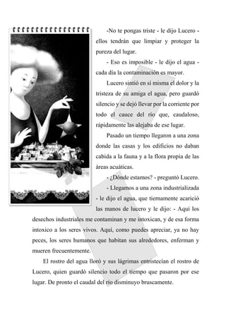 -No te pongas triste - le dijo Lucero -
ellos tendrán que limpiar y proteger la
pureza del lugar.
- Eso es imposible - le dijo el agua -
cada día la contaminación es mayor.
Lucero sintió en sí misma el dolor y la
tristeza de su amiga el agua, pero guardó
silencio y se dejó llevar por la corriente por
todo el cauce del río que, caudaloso,
rápidamente las alejaba de ese lugar.
Pasado un tiempo llegaron a una zona
donde las casas y los edificios no daban
cabida a la fauna y a la flora propia de las
áreas acuáticas.
- ¿Dónde estamos? - preguntó Lucero.
- Llegamos a una zona industrializada
- le dijo el agua, que tiernamente acarició
las manos de lucero y le dijo: - Aquí los
desechos industriales me contaminan y me intoxican, y de esa forma
intoxico a los seres vivos. Aquí, como puedes apreciar, ya no hay
peces, los seres humanos que habitan sus alrededores, enferman y
mueren frecuentemente.
El rostro del agua lloró y sus lágrimas entristecían el rostro de
Lucero, quien guardó silencio todo el tiempo que pasaron por ese
lugar. De pronto el caudal del río disminuyo bruscamente.
 