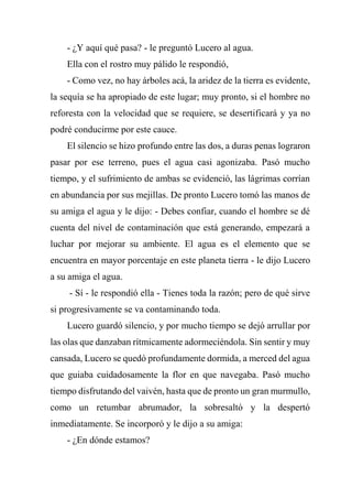 - ¿Y aquí qué pasa? - le preguntó Lucero al agua.
Ella con el rostro muy pálido le respondió,
- Como vez, no hay árboles acá, la aridez de la tierra es evidente,
la sequía se ha apropiado de este lugar; muy pronto, si el hombre no
reforesta con la velocidad que se requiere, se desertificará y ya no
podré conducirme por este cauce.
El silencio se hizo profundo entre las dos, a duras penas lograron
pasar por ese terreno, pues el agua casi agonizaba. Pasó mucho
tiempo, y el sufrimiento de ambas se evidenció, las lágrimas corrían
en abundancia por sus mejillas. De pronto Lucero tomó las manos de
su amiga el agua y le dijo: - Debes confiar, cuando el hombre se dé
cuenta del nivel de contaminación que está generando, empezará a
luchar por mejorar su ambiente. El agua es el elemento que se
encuentra en mayor porcentaje en este planeta tierra - le dijo Lucero
a su amiga el agua.
- Sí - le respondió ella - Tienes toda la razón; pero de qué sirve
si progresivamente se va contaminando toda.
Lucero guardó silencio, y por mucho tiempo se dejó arrullar por
las olas que danzaban rítmicamente adormeciéndola. Sin sentir y muy
cansada, Lucero se quedó profundamente dormida, a merced del agua
que guiaba cuidadosamente la flor en que navegaba. Pasó mucho
tiempo disfrutando del vaivén, hasta que de pronto un gran murmullo,
como un retumbar abrumador, la sobresaltó y la despertó
inmediatamente. Se incorporó y le dijo a su amiga:
- ¿En dónde estamos?
 