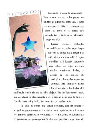 Sonriendo, el agua le respondió: -
Ésta es una reserva, de las pocas que
quedan en el planeta, como vez, el agua
es transparente, fría, y el ambiente es
puro, la flora y la fauna son
abundantes y todo a su alrededor
engendra vida.
Lucero respiró profundo,
extendió sus alas, y danzó por largo
rato con su amiga hasta llegar a la
orilla de un hermoso salto de agua
cristalina. Allí Lucero descubrió
que sobre las hojas dormían
muchas diminutas hadas, y
debajo de los hongos, de
múltiples colores, abundaban los
gnomos. Era fabuloso, había
vuelto al mundo de las hadas, del
cual hacía mucho tiempo se había alejado. Era tan hermoso el lugar,
que agradeció profundamente a su amiga el agua que la hubiera
llevado hasta ahí, y le dijo tiernamente con mucho cariño:
- Tu vida es como una danza continua, que de serena y
acogedora, pasa por momentos tristes, que te agobian y te sofocan en
los grandes desiertos, te confunden y te intoxican, te contaminan
progresivamente, pero a pesar de ello, aún guardas la esperanza de
 
