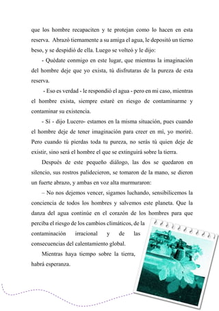 que los hombre recapaciten y te protejan como lo hacen en esta
reserva. Abrazó tiernamente a su amiga el agua, le depositó un tierno
beso, y se despidió de ella. Luego se volteó y le dijo:
- Quédate conmigo en este lugar, que mientras la imaginación
del hombre deje que yo exista, tú disfrutaras de la pureza de esta
reserva.
- Eso es verdad - le respondió el agua - pero en mi caso, mientras
el hombre exista, siempre estaré en riesgo de contaminarme y
contaminar su existencia.
- Sí - dijo Lucero- estamos en la misma situación, pues cuando
el hombre deje de tener imaginación para creer en mí, yo moriré.
Pero cuando tú pierdas toda tu pureza, no serás tú quien deje de
existir, sino será el hombre el que se extinguirá sobre la tierra.
Después de este pequeño diálogo, las dos se quedaron en
silencio, sus rostros palidecieron, se tomaron de la mano, se dieron
un fuerte abrazo, y ambas en voz alta murmuraron:
– No nos dejemos vencer, sigamos luchando, sensibilicemos la
conciencia de todos los hombres y salvemos este planeta. Que la
danza del agua continúe en el corazón de los hombres para que
perciba el riesgo de los cambios climáticos, de la
contaminación irracional y de las
consecuencias del calentamiento global.
Mientras haya tiempo sobre la tierra,
habrá esperanza.
 