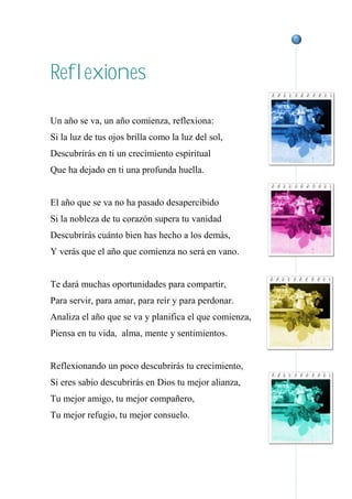 Reflexiones
Un año se va, un año comienza, reflexiona:
Si la luz de tus ojos brilla como la luz del sol,
Descubrirás en ti un crecimiento espiritual
Que ha dejado en ti una profunda huella.
El año que se va no ha pasado desapercibido
Si la nobleza de tu corazón supera tu vanidad
Descubrirás cuánto bien has hecho a los demás,
Y verás que el año que comienza no será en vano.
Te dará muchas oportunidades para compartir,
Para servir, para amar, para reír y para perdonar.
Analiza el año que se va y planifica el que comienza,
Piensa en tu vida, alma, mente y sentimientos.
Reflexionando un poco descubrirás tu crecimiento,
Si eres sabio descubrirás en Dios tu mejor alianza,
Tu mejor amigo, tu mejor compañero,
Tu mejor refugio, tu mejor consuelo.
 