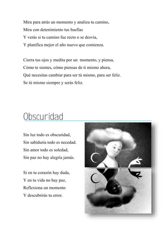 Mira para atrás un momento y analiza tu camino,
Mira con detenimiento tus huellas
Y verás si tu camino fue recto o se desvía,
Y planifica mejor el año nuevo que comienza.
Cierra tus ojos y medita por un momento, y piensa,
Cómo te sientes, cómo piensas de ti mismo ahora,
Qué necesitas cambiar para ser tú mismo, para ser feliz.
Se tú mismo siempre y serás feliz.
Obscuridad
Sin luz todo es obscuridad,
Sin sabiduría todo es necedad.
Sin amor todo es soledad,
Sin paz no hay alegría jamás.
Si en tu corazón hay duda,
Y en tu vida no hay paz,
Reflexiona un momento
Y descubrirás tu error.
 