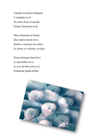 Cuando tus fuerzas flaqueen
Y tambalee tu fe
No mires hacia el pasado
Porque fracasarás en él.
Mira solamente al futuro,
Que espera mucho de ti,
Sueña y construye tus metas
Se fuerte, se valiente, se tenaz.
Nunca busques fuera de ti
Lo que habita en ti,
La Luz de Dios está en ti,
Solamente déjala brillar.
 