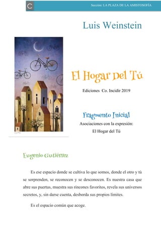 Luis Weinstein
El Hogar Del Tú
Ediciones Co. Incidir 2019
Fragmento Inicial
Asociaciones con la expresión:
El Hogar del Tú
Eugenio Gutiérrez
Es ese espacio donde se cultiva lo que somos, donde el otro y tú
se sorprenden, se reconocen y se desconocen. Es nuestra casa que
abre sus puertas, muestra sus rincones favoritos, revela sus universos
secretos, y, sin darse cuenta, desborda sus propios límites.
Es el espacio común que acoge.
C Sección: LA PLAZA DE LA AMISTOSOFÍA
 