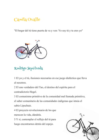 Camila Ovalle
"El hogar del tú tiene puerta de va y ven: Yo soy tú y tu eres yo"
Rodrigo Sepúlveda
1 El yo y el tú, ilusiones necesarias en ese juego dialéctico que lleva
al nosotros.
2 El uno verdadero del Tao, el destino del espíritu para el
contradictorio Hegel.
3 El comunismo primitivo de la comunidad mal llamada primitiva,
el saber comunitario de las comunidades indígenas que intuía el
sabio Lipschutz.
4 El proyecto revolucionario de los que
merecen la vida, dándola.
5 Y sí, contemplar el reflejo del tú para
luego encontrarnos detrás del espejo.
 