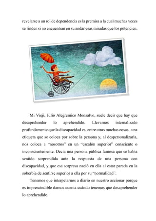 revelarse a un rol de dependencia es la premisa a la cual muchas veces
se rinden si no encuentran en su andar esas miradas que los potencien.
Mi Vieji, Julio Alegremico Monsalvo, suele decir que hay que
desaprehender lo aprehendido. Llevamos internalizado
profundamente que la discapacidad es, entre otras muchas cosas, una
etiqueta que se coloca por sobre la persona y, al despersonalizarla,
nos coloca a “nosotros” en un “escalón superior” consciente o
inconscientemente. Decía una persona pública famosa que se había
sentido sorprendida ante la respuesta de una persona con
discapacidad, y que esa sorpresa nació en ella al estar parada en la
soberbia de sentirse superior a ella por su “normalidad”.
Tenemos que interpelarnos a diario en nuestro accionar porque
es imprescindible darnos cuenta cuándo tenemos que desaprehender
lo aprehendido.
 