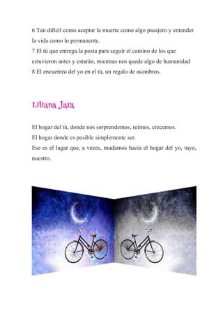 6 Tan difícil como aceptar la muerte como algo pasajero y entender
la vida como lo permanente.
7 El tú que entrega la posta para seguir el camino de los que
estuvieron antes y estarán, mientras nos quede algo de humanidad
8 El encuentro del yo en el tú, un regalo de asombros.
Liliana Jara
El hogar del tú, donde nos sorprendemos, reímos, crecemos.
El hogar donde es posible simplemente ser.
Ese es el lugar que, a veces, mudamos hacia el hogar del yo, tuyo,
nuestro.
 