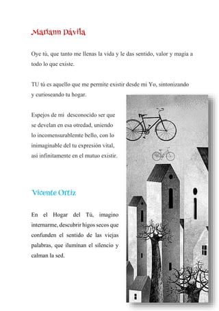 Mariann Dávila
Oye tú, que tanto me llenas la vida y le das sentido, valor y magia a
todo lo que existe.
TU tú es aquello que me permite existir desde mi Yo, sintonizando
y curioseando tu hogar.
Espejos de mi desconocido ser que
se develan en esa otredad, uniendo
lo incomensurablemte bello, con lo
inimaginable del tu expresión vital,
así infinitamente en el mutuo existir.
Vicente Ortiz
En el Hogar del Tú, imagino
internarme, descubrir higos secos que
confunden el sentido de las viejas
palabras, que iluminan el silencio y
calman la sed.
 