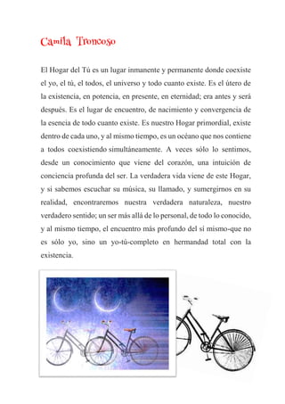 Camila Troncoso
El Hogar del Tú es un lugar inmanente y permanente donde coexiste
el yo, el tú, el todos, el universo y todo cuanto existe. Es el útero de
la existencia, en potencia, en presente, en eternidad; era antes y será
después. Es el lugar de encuentro, de nacimiento y convergencia de
la esencia de todo cuanto existe. Es nuestro Hogar primordial, existe
dentro de cada uno, y al mismo tiempo, es un océano que nos contiene
a todos coexistiendo simultáneamente. A veces sólo lo sentimos,
desde un conocimiento que viene del corazón, una intuición de
conciencia profunda del ser. La verdadera vida viene de este Hogar,
y si sabemos escuchar su música, su llamado, y sumergirnos en su
realidad, encontraremos nuestra verdadera naturaleza, nuestro
verdadero sentido; un ser más allá de lo personal, de todo lo conocido,
y al mismo tiempo, el encuentro más profundo del sí mismo-que no
es sólo yo, sino un yo-tú-completo en hermandad total con la
existencia.
 