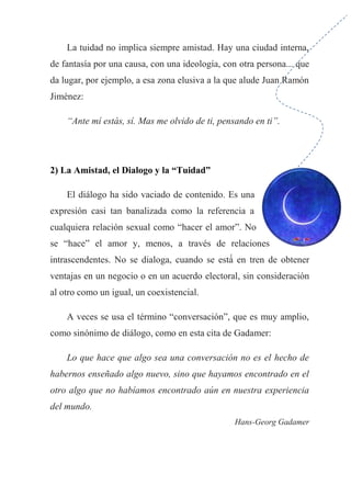La tuidad no implica siempre amistad. Hay una ciudad interna,
de fantasía por una causa, con una ideología, con otra persona... que
da lugar, por ejemplo, a esa zona elusiva a la que alude Juan Ramón
Jiménez:
“Ante mí estás, sí. Mas me olvido de ti, pensando en ti”.
2) La Amistad, el Dialogo y la “Tuidad”
El diálogo ha sido vaciado de contenido. Es una
expresión casi tan banalizada como la referencia a
cualquiera relación sexual como “hacer el amor”. No
se “hace” el amor y, menos, a través de relaciones
intrascendentes. No se dialoga, cuando se está́ en tren de obtener
ventajas en un negocio o en un acuerdo electoral, sin consideración
al otro como un igual, un coexistencial.
A veces se usa el término “conversación”, que es muy amplio,
como sinónimo de diálogo, como en esta cita de Gadamer:
Lo que hace que algo sea una conversación no es el hecho de
habernos enseñado algo nuevo, sino que hayamos encontrado en el
otro algo que no habíamos encontrado aún en nuestra experiencia
del mundo.
Hans-Georg Gadamer
 