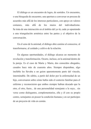 El diálogo es un encuentro de logos, de sentidos. Un encuentro,
o una búsqueda de encuentro, una apertura a conversar en procura de
acuerdos más allá́ de los intereses particulares, con apoyo en valores
comunes, más allá́ de los muros del individualismo.
Se trata de una interacción en al ámbito del yo tú, cada yo apuntando
a una triangulación armónica entre las partes y el objetivo de la
conversación.
En el seno de la amistad, el diálogo abre camino al conocerse, al
transformarse, al cuidado y cultivo de la relación.
En algunas oportunidades, el diálogo alcanza un momento de
revelación y transformación. Ocurre, incluso, en la amistad dentro de
la pareja. Es el caso de María y Mario, dos conocidos abogados,
casados hace más de cuarenta años. Siempre disputaban, algo
inefable les llevaba a un guion aparentemente parte del vínculo,
interminable. De súbito, a partir del dolor por la enfermedad de un
hijo, conversaron sobre cómo había sido el contexto familiar para el
enfermo y reconocieron que ambos siempre habían deseado que la
otro, el otro, fuera... de una personalidad semejante a la suya... sin
verse como dialogantes, complementarios, ella y él con su propio
centro, semejantes en poseer la condición humana y en ser partícipes
de un proyecto de vida en común.
 