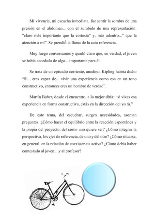 Mi vivencia, mi escucha inmediata, fue sentir la sombra de una
presión en el abdomen... con el zumbido de una representación:
“claro más importante que la cortesía” y, más adentro...” que la
atención a mí”. Se prendió́ la llama de la auto referencia.
Muy luego conversamos y quedó claro que, en verdad, el joven
se había acordado de algo... importante para él.
Se trata de un episodio corriente, anodino. Kipling habría dicho
“Si... eres capaz de... vivir una experiencia como esa en un tono
constructivo, entonces eres un hombre de verdad”.
Martín Buber, desde el encuentro, a lo mejor diría: “si vives esa
experiencia en forma constructiva, estás en la dirección del yo tú.”
De este tema, del escuchar, surgen necesidades, asoman
preguntas: ¿Cómo hacer el equilibrio entre la reacción espontánea y
la propia del proyecto, del cómo uno quiere ser? ¿Cómo integrar la
perspectiva, los ejes de referencia, de uno y del otro? ¿Cómo situarse,
en general, en la relación de coexistencia activa? ¿Cómo debía haber
contestado al joven... y al profesor?
 