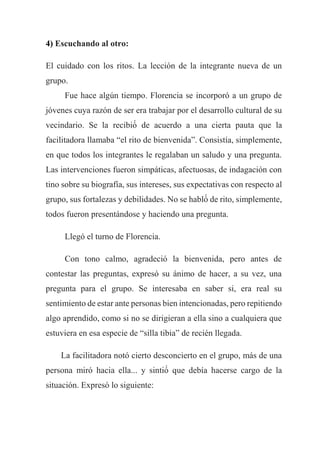 4) Escuchando al otro:
El cuidado con los ritos. La lección de la integrante nueva de un
grupo.
Fue hace algún tiempo. Florencia se incorporó a un grupo de
jóvenes cuya razón de ser era trabajar por el desarrollo cultural de su
vecindario. Se la recibió́ de acuerdo a una cierta pauta que la
facilitadora llamaba “el rito de bienvenida”. Consistía, simplemente,
en que todos los integrantes le regalaban un saludo y una pregunta.
Las intervenciones fueron simpáticas, afectuosas, de indagación con
tino sobre su biografía, sus intereses, sus expectativas con respecto al
grupo, sus fortalezas y debilidades. No se habló́ de rito, simplemente,
todos fueron presentándose y haciendo una pregunta.
Llegó el turno de Florencia.
Con tono calmo, agradeció la bienvenida, pero antes de
contestar las preguntas, expresó su ánimo de hacer, a su vez, una
pregunta para el grupo. Se interesaba en saber si, era real su
sentimiento de estar ante personas bien intencionadas, pero repitiendo
algo aprendido, como si no se dirigieran a ella sino a cualquiera que
estuviera en esa especie de “silla tibia” de recién llegada.
La facilitadora notó cierto desconcierto en el grupo, más de una
persona miró hacia ella... y sintió́ que debía hacerse cargo de la
situación. Expresó lo siguiente:
 