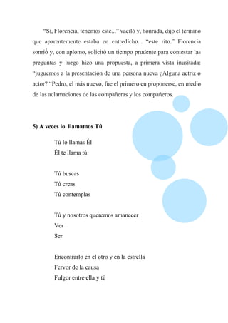 “Sí, Florencia, tenemos este...” vaciló y, honrada, dijo el término
que aparentemente estaba en entredicho... “este rito.” Florencia
sonrió́ y, con aplomo, solicitó un tiempo prudente para contestar las
preguntas y luego hizo una propuesta, a primera vista inusitada:
“juguemos a la presentación de una persona nueva ¿Alguna actriz o
actor? “Pedro, el más nuevo, fue el primero en proponerse, en medio
de las aclamaciones de las compañeras y los compañeros.
5) A veces lo llamamos Tú
Tú lo llamas Él
Él te llama tú
Tú buscas
Tú creas
Tú contemplas
Tú y nosotros queremos amanecer
Ver
Ser
Encontrarlo en el otro y en la estrella
Fervor de la causa
Fulgor entre ella y tú
 