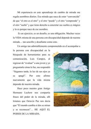Mi experiencia en este aprendizaje de cambio de mirada me
regala asombros diarios. Esa mirada que nace de estar “convencida”
de que “el otro es el otro” y el otro “puede” y el otro “comprende” y
el otro “sueña” y que tiene derecho a concretar sus sueños es mágico
y lo es porque nace de ese asombro.
Es un ejercicio, es un desafío, es una obligación. Muchas veces
la VIDA misma de una persona con discapacidad depende de nuestra
mirada… tan sencillo y desafiante como esto.
Un amigo tan admirablemente comprometido en el acompañar a
la persona con discapacidad en la
búsqueda de herramientas para su
comunicación, Luis Campos, al
regresar de “evaluar” a una joven y yo
preguntarle cómo le fue, me respondió
“llegamos tarde, la luz de sus ojos ya
se apagó”. Por esto afirmo
nuevamente que la vida misma
depende de nuestra mirada.
Hace poco nuestro gran Amigo
Hermano Luchow nos compartía
frases del poder de la mirada, allí
leíamos que Octavio Paz nos decía
que “El mundo cambia si dos se miran
y se reconocen”… HE AQUÍ EL
PODER DE LA MIRADA.
 