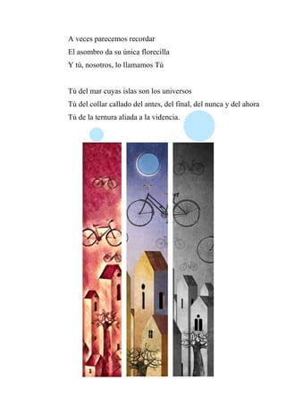 A veces parecemos recordar
El asombro da su única florecilla
Y tú, nosotros, lo llamamos Tú
Tú del mar cuyas islas son los universos
Tú del collar callado del antes, del final, del nunca y del ahora
Tú de la ternura aliada a la videncia.
 
