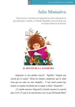 Julio Monsalvo
Niño travieso, iniciando con alegremia la octava década de su
giro planetario, soñando un Mundo Saludable convencido de que
los Sueños Mueven la Historia
EL RINCÓN DE LA ALEGREMIA
Alegremia es una palabra nueva!! Significa “Alegría que
circula por la sangre”. Dicen las mujeres campesinas que la salud
tiene que ser cada vez más saludable… Y hay salud cuando hay
alegría, La alegría circulando por la sangre se llama “Alegremia”
¿Y cuándo tenemos Alegremia? ¡Cuando tenemos lo esencial
para vivir!! ¿Y qué es lo esencial para vivir, lo que NO puede faltar?
Sección: EL RINCÓN DE LA ALEGREMIA
C
 