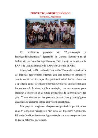 PROYECTO AGROECOLÓGICO
Formosa, Argentina
Un ambicioso proyecto de “Agroecología y
Prácticas Biodinámicas” desarrolla la Cartera Educativa en el
ámbito de las Escuelas Agrotécnicas. Este trabajo se inició en la
EAP 1 de Laguna Blanca y la EAP 5 de Colonia El Alba.
A través de la Dirección de Educación Técnica los estudiantes
de escuelas agrotécnicas cuentan con una formación general y
una formación técnica específica que trasciende el ámbito educativo
y se vincula con el sistema socio productivo local, se relacionan con
los sectores de la ciencia y la tecnología, con una apertura para
alcanzar la inserción en el futuro productivo de la provincia y del
país. Y este sistema de los procesos productivos y pedagógicos
didácticos se enmarca desde una visión actualizada.
Este proyecto surgido el año pasado a partir de la participación
en el 3° Congreso Pedagógico Provincial del Ingeniero Agrónomo,
Eduardo Cerdá, referente en Agroecología con vasta trayectoria en
lo que se refiere al suelo sano.
 