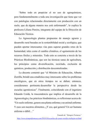 “Sobre todo en propiciar el no uso de agroquímicos,
pero fundamentalmente a toda una investigación que tiene que ver
con patologías relacionadas directamente con producción con un
suelo, que de alguna manera nos está enfermando”, lo explica la
profesora Liliana Pereira, integrante del equipo de la Dirección de
Educación Técnica.
La Agroecología plantea propuestas de manejo agrario y
desarrollo rural basadas en la sostenibilidad social y ecológica, que
pueden aportar interesantes vías para superar grandes retos de la
humanidad, tales como el cambio climático, el agotamiento de los
recursos fósiles y minerales. Todo esto se concreta a través de las
Prácticas Biodinámicas, que son las técnicas sanas de agricultura,
los principios como diversificación, reciclado, exclusión de
químicos, producción y distribución descentralizadas.
La docente comentó que “el Ministro de Educación, Alberto
Zorrilla, brindó una estadística muy interesante sobre los problemas
oncológicos, que en otros tiempos no se daban; entonces,
consideramos pertinente desarrollar la perspectiva desde las
escuelas agrotécnicas”. Finalmente, coincidiendo con el ingeniero
Eduardo Cerdá, la trascendencia que implica el desarrollo de la
Agroecología y las prácticas biodinámicas, es reflexionar acerca de:
“Un suelo enfermo, genera una planta enferma y un animal enfermo.
Y esos son nuestros alimentos. ¿Y eso, qué genera? Un ser humano
enfermo o débil…”
Tomado de “Siempre Formosa”
http://www.siempreformosa.com/2018/10/escuelas-de-zonas-rurales-trabajan-en.html
 