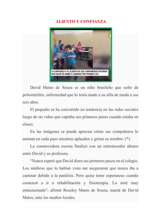 ALIENTO Y CONFIANZA
David Matos de Souza es un niño brasileño que sufre de
poliomielitis, enfermedad que lo tenía atado a su silla de rueda a sus
seis años.
El pequeño se ha convertido en tendencia en las redes sociales
luego de un video que captaba sus primeros pasos cuando estaba en
clases.
En las imágenes se puede apreciar cómo sus compañeros lo
animan en cada paso mientras aplauden y gritan su nombre. (*)
La conmovedora escena finalizó con un enternecedor abrazo
entre David y su profesora.
“Nunca esperé que David diera sus primeros pasos en el colegio.
Los médicos que lo habían visto me aseguraron que nunca iba a
caminar debido a la parálisis. Pero quise tener esperanzas cuando
comenzó a ir a rehabilitación y fisioterapia. Lo noté muy
entusiasmado", afirmó Roseley Matos de Souza, mamá de David
Matos, ante los medios locales.
 
