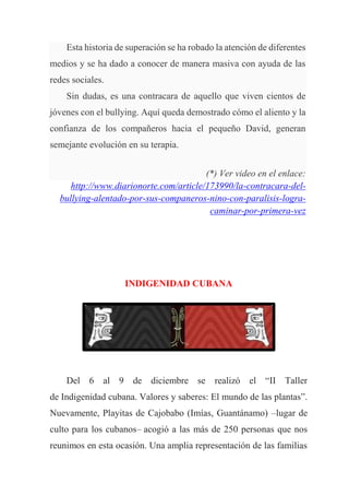 Esta historia de superación se ha robado la atención de diferentes
medios y se ha dado a conocer de manera masiva con ayuda de las
redes sociales.
Sin dudas, es una contracara de aquello que viven cientos de
jóvenes con el bullying. Aquí queda demostrado cómo el aliento y la
confianza de los compañeros hacia el pequeño David, generan
semejante evolución en su terapia.
(*) Ver video en el enlace:
http://www.diarionorte.com/article/173990/la-contracara-del-
bullying-alentado-por-sus-companeros-nino-con-paralisis-logra-
caminar-por-primera-vez
INDIGENIDAD CUBANA
Del 6 al 9 de diciembre se realizó el “II Taller
de Indigenidad cubana. Valores y saberes: El mundo de las plantas”.
Nuevamente, Playitas de Cajobabo (Imías, Guantánamo) –lugar de
culto para los cubanos– acogió a las más de 250 personas que nos
reunimos en esta ocasión. Una amplia representación de las familias
 