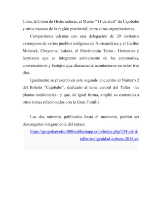 Cuba, la Unión de Historiadores, el Museo “11 de abril” de Cajobabo
y otros museos de la región provincial, entro otras organizaciones.
Compartimos además con una delegación de 20 invitados
extranjeros de varios pueblos indígenas de Norteamérica y el Caribe:
Mohawk, Cheyenne, Lakota, el Movimiento Taíno... Hermanas y
hermanos que se integraron activamente en las ceremonias,
conversatorios y festejos que diariamente acontecieron en estos tres
días.
Igualmente se presentó en este segundo encuentro el Número 2
del Boletín “Cajobabo”, dedicado al tema central del Taller –las
plantas medicinales– y que, de igual forma, amplió su contenido a
otros temas relacionados con la Gran Familia.
Los dos números publicados hasta el momento, podrán ser
descargados íntegramente del enlace
https://grupokaweiro.000webhostapp.com/index.php/154-art-ii-
taller-indigenidad-cubana-2018-es
 