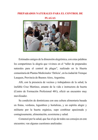 PREPARADOS NATURALES PARA EL CONTROL DE
PLAGAS
Estimados amigos de la dimensión alegrémica, con estas palabras
les compartimos la alegría que vivimos en el “taller de preparados
naturales para el control de plagas”, realizado en la Huerta
comunitaria de Plantas Medicinales ‘Delicia’, en la ciudad de Trenque
Lauquen, Provincia de Buenos Aires, Argentina.
Allí, con la presencia de vecinos y trabajadores de la salud, la
inefable Cruz Martínez, amante de la vida e instructora de huerta
(Centro de Formación Profesional 401), ofició un encuentro muy
movilizador.
Su condición de dominicana con una cultura alimentaria basada
en frutas, verduras, legumbres y hortalizas, y un espíritu alegre y
militante por la huerta orgánica, supo combinar apasionada y
contagiosamente, alimentación, ecosistema y salud.
Comenzó por la salud, que fue el eje de todos sus consejos en este
encuentro; van algunas cuestiones analizadas:
 