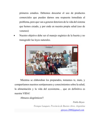 primeros estadios. Debemos descartar el uso de productos
comerciales que pueden darnos una respuesta inmediata al
problema, pero que van a generar deterioro de la vida del sistema
que hemos creado, y por ende en nuestra propia salud (uso de
venenos)
 Nuestro objetivo debe ser el manejo orgánico de la huerta y no
transgredir las leyes naturales.
Mientras se elaboraban los preparados, tomamos te, mate, y
compartíamos nuestros sentipensares y conocimientos sobre la salud,
la alimentación y la vida del ecosistema… que en definitiva es
nuestra VIDA!
Abrazos alegrémicos!!
Pablo Reyes
Trenque Lauquen, Provincia de Buenos Aires, Argentina
pjreyes.2006@gmail.com
 