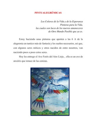 PINTUALEGRÉMICAS
Los Colores de la Vida y de la Esperanza
Pinturas para la Vida,
las cuales son luces de los nuevos amaneceres
de Otro Mundo Posible que ya es.
Estoy haciendo unas pinturas que aporten a las 6 A de la
alegremia un tantico más de fantasía y los sueños necesarios, así que,
con algunos seres míticos y otros nacidos de entre nosotros, van
naciendo poco a poco estos seres.
Hoy les entrego el Ave Fenix del Aire Lioju... ella es un ave de
arcoíris que renace de las cenizas.
 