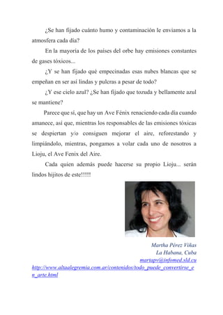 ¿Se han fijado cuánto humo y contaminación le enviamos a la
atmosfera cada día?
En la mayoría de los países del orbe hay emisiones constantes
de gases tóxicos...
¿Y se han fijado qué empecinadas esas nubes blancas que se
empeñan en ser así lindas y pulcras a pesar de todo?
¿Y ese cielo azul? ¿Se han fijado que tozuda y bellamente azul
se mantiene?
Parece que sí, que hay un Ave Fénix renaciendo cada día cuando
amanece, así que, mientras los responsables de las emisiones tóxicas
se despiertan y/o consiguen mejorar el aire, reforestando y
limpiándolo, mientras, pongamos a volar cada uno de nosotros a
Lioju, el Ave Fenix del Aire.
Cada quien además puede hacerse su propio Lioju... serán
lindos hijitos de este!!!!!
Martha Pérez Viñas
La Habana, Cuba
martapv@infomed.sld.cu
http://www.altaalegremia.com.ar/contenidos/todo_puede_convertirse_e
n_arte.html
 