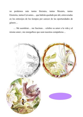no perdernos más tantas Sócrates, tantas Mozarts, tantas
Einsteins, tantas Cervantes… que habrán quedado por ahí, entreveradas
en los entresijos de los tiempos por carecer de las oportunidades de
género…
… Me asombran… me fascinan… celebro su amor a la vida y al
mismo amor.; me enorgullece que sean nuestras compañeras…
 
