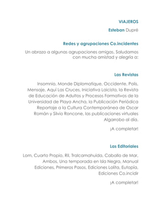 VIAJEROS
Esteban Dupré
Redes y agrupaciones Co.incidentes
Un abrazo a algunas agrupaciones amigas. Saludamos
con mucha amistad y alegría a:
Las Revistas
Insomnio, Monde Diplomatique, Occidente, Polis,
Mensaje, Aquí Las Cruces, Iniciativa Laicista, la Revista
de Educación de Adultos y Procesos Formativos de la
Universidad de Playa Ancha, la Publicación Periódica
Reportaje a la Cultura Contemporánea de Oscar
Román y Silvio Roncone, las publicaciones virtuales
Algarrobo al día.
¡A completar!
Las Editoriales
Lom, Cuarto Propio, Ril, Tralcamahuida, Caballo de Mar,
Ambos, Una temporada en Isla Negra, Manual
Ediciones, Primeros Pasos, Ediciones Lolita, Eutopía,
Ediciones Co.incidir
¡A completar!
 