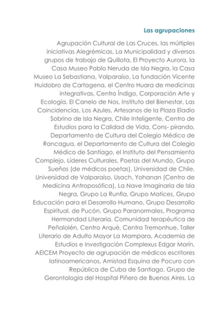 Las agrupaciones
Agrupación Cultural de Las Cruces, las múltiples
iniciativas Alegrémicas, La Municipalidad y diversos
grupos de trabajo de Quillota, El Proyecto Aurora, la
Casa Museo Pablo Neruda de Isla Negra, la Casa
Museo La Sebastiana, Valparaíso, La fundación Vicente
Huidobro de Cartagena, el Centro Huara de medicinas
integrativas, Centro Índigo, Corporación Arte y
Ecología, El Canelo de Nos, Instituto del Bienestar, Las
Coincidencias, Los Azules, Artesanos de la Plaza Eladio
Sobrino de Isla Negra, Chile Inteligente, Centro de
Estudios para la Calidad de Vida, Cons- pirando,
Departamento de Cultura del Colegio Médico de
Rancagua, el Departamento de Cultura del Colegio
Médico de Santiago, el Instituto del Pensamiento
Complejo, Líderes Culturales, Poetas del Mundo, Grupo
Sueños (de médicos poetas), Universidad de Chile,
Universidad de Valparaíso, Usach, Yohanan (Centro de
Medicina Antroposófica), La Nave Imaginaria de Isla
Negra, Grupo La Runfla, Grupo Matices, Grupo
Educación para el Desarrollo Humano, Grupo Desarrollo
Espiritual, de Pucón, Grupo Paranormales, Programa
Hermandad Literaria, Comunidad terapéutica de
Peñalolén, Centro Arqué, Centro Tremonhue, Taller
Literario de Adulto Mayor La Mampara, Academia de
Estudios e Investigación Complexus Edgar Morín,
AEICEM Proyecto de agrupación de médicos escritores
latinoamericanos, Amistad Esquina de Pocuro con
República de Cuba de Santiago, Grupo de
Gerontología del Hospital Piñero de Buenos Aires, La
 