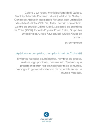 Caleta y sus redes, Municipalidad de El Quisco,
Municipalidad de Recoleta, Municipalidad de Quillota,
Centro de Apoyo Integral para Personas con Limitación
Visual de Quillota (CEALIVI), Taller Literario con Malicia.
Centro de Estudios Jaime Galté. Sociedad de Escritores
de Chile (SECH). Escuela Popular Paulo Freire, Grupo Las
Emocionales, Grupo Azul educa, Grupo Azules en
acción.
¡A completar!
¡Ayúdanos a completar, a ampliar la red de Co.incidir!
Envíanos tus redes co.incidentes, nombres de grupos,
revistas, agrupaciones, centros, etc. Tenemos que
propagar la gran red co.incidir por todo el mundo,
propagar la gran co.incidencia de co.incidir en ver un
mundo más azul.
 