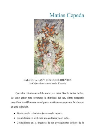 Matías Cepeda
SALUDO A LAS Y LOS COINCIDENTES
La Coincidencia está en la Esencia
Queridos coincidentes del camino, en estos días de tantas luchas,
de tanto gritar para recuperar la dignidad del ser, siento necesario
contribuir humildemente con algunos sentipensares que nos fortalezcan
en este coincidir.
 Siento que la coincidencia está en la esencia.
 Coincidimos en sentirnos uno en todos y con todos.
 Coincidimos en la urgencia de ser protagonistas activos de la
 