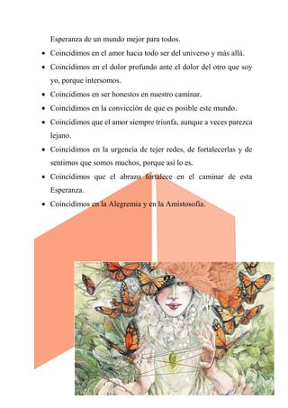 Esperanza de un mundo mejor para todos.
 Coincidimos en el amor hacia todo ser del universo y más allá.
 Coincidimos en el dolor profundo ante el dolor del otro que soy
yo, porque intersomos.
 Coincidimos en ser honestos en nuestro caminar.
 Coincidimos en la convicción de que es posible este mundo.
 Coincidimos que el amor siempre triunfa, aunque a veces parezca
lejano.
 Coincidimos en la urgencia de tejer redes, de fortalecerlas y de
sentirnos que somos muchos, porque así lo es.
 Coincidimos que el abrazo fortalece en el caminar de esta
Esperanza.
 Coincidimos en la Alegremia y en la Amistosofía.
 