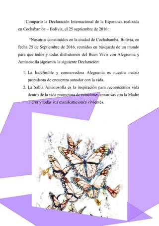 Comparto la Declaración Internacional de la Esperanza realizada
en Cochabamba – Bolivia, el 25 septiembre de 2016:
“Nosotros constituidos en la ciudad de Cochabamba, Bolivia, en
fecha 25 de Septiembre de 2016, reunidos en búsqueda de un mundo
para que todos y todas disfrutemos del Buen Vivir con Alegremia y
Amistosofía signamos la siguiente Declaración:
1. La Indefinible y conmovedora Alegremia es nuestra matriz
propulsora de encuentro sanador con la vida.
2. La Sabia Amistosofía es la inspiración para reconocernos vida
dentro de la vida promotora de relaciones amorosas con la Madre
Tierra y todas sus manifestaciones vivientes.
 