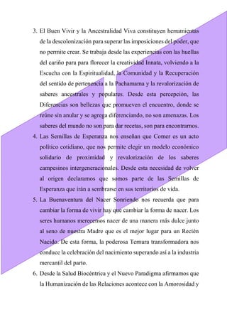 3. El Buen Vivir y la Ancestralidad Viva constituyen herramientas
de la descolonización para superar las imposiciones del poder, que
no permite crear. Se trabaja desde las experiencias con las huellas
del cariño para para florecer la creatividad Innata, volviendo a la
Escucha con la Espiritualidad, la Comunidad y la Recuperación
del sentido de pertenencia a la Pachamama y la revalorización de
saberes ancestrales y populares. Desde esta percepción, las
Diferencias son bellezas que promueven el encuentro, donde se
reúne sin anular y se agrega diferenciando, no son amenazas. Los
saberes del mundo no son para dar recetas, son para encontrarnos.
4. Las Semillas de Esperanza nos enseñan que Comer es un acto
político cotidiano, que nos permite elegir un modelo económico
solidario de proximidad y revalorización de los saberes
campesinos intergeneracionales. Desde esta necesidad de volver
al origen declaramos que somos parte de las Semillas de
Esperanza que irán a sembrarse en sus territorios de vida.
5. La Buenaventura del Nacer Sonriendo nos recuerda que para
cambiar la forma de vivir hay que cambiar la forma de nacer. Los
seres humanos merecemos nacer de una manera más dulce junto
al seno de nuestra Madre que es el mejor lugar para un Recién
Nacido. De esta forma, la poderosa Ternura transformadora nos
conduce la celebración del nacimiento superando así a la industria
mercantil del parto.
6. Desde la Salud Biocéntrica y el Nuevo Paradigma afirmamos que
la Humanización de las Relaciones acontece con la Amorosidad y
 