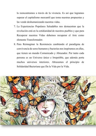 la reencontramos a través de la vivencia. Es así que logramos
superar el capitalismo mercantil que toma nuestras propuestas y
las vende deshumanizando nuestras vidas.
7. La Experiencias Populares Saludables nos demuestran que la
revolución está en la cotidianidad de nuestros pueblos y que para
Recuperar nuestras Vidas debemos recuperar el Arte como
elemento Transformador.
8. Para Reimaginar la Resistencia cambiando el paradigma de
convivencia de seres humanos y bacterias nos inspiramos en ellas,
que tienen un mundo Comunicado y Abrazador. Por tanto cada
persona es un Universo único e Irrepetible, que además porta
muchos universos interiores. Abrazamos el principio de
Solidaridad Bacteriana que Da la Vida por la Vida.
 