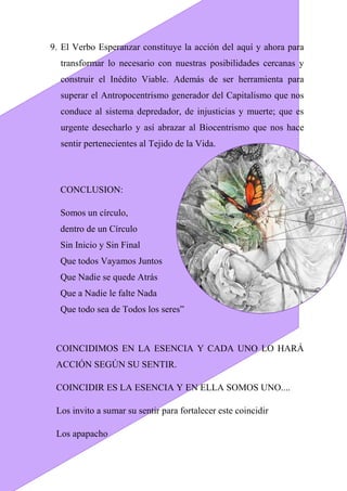 9. El Verbo Esperanzar constituye la acción del aquí y ahora para
transformar lo necesario con nuestras posibilidades cercanas y
construir el Inédito Viable. Además de ser herramienta para
superar el Antropocentrismo generador del Capitalismo que nos
conduce al sistema depredador, de injusticias y muerte; que es
urgente desecharlo y así abrazar al Biocentrismo que nos hace
sentir pertenecientes al Tejido de la Vida.
CONCLUSION:
Somos un círculo,
dentro de un Círculo
Sin Inicio y Sin Final
Que todos Vayamos Juntos
Que Nadie se quede Atrás
Que a Nadie le falte Nada
Que todo sea de Todos los seres”
COINCIDIMOS EN LA ESENCIA Y CADA UNO LO HARÁ
ACCIÓN SEGÚN SU SENTIR.
COINCIDIR ES LA ESENCIA Y EN ELLA SOMOS UNO....
Los invito a sumar su sentir para fortalecer este coincidir
Los apapacho
 