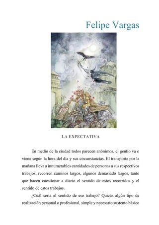 Felipe Vargas
LA EXPECTATIVA
En medio de la ciudad todos parecen anónimos, el gentío va o
viene según la hora del día y sus circunstancias. El transporte por la
mañana lleva a innumerables cantidades de personas a sus respectivos
trabajos, recorren caminos largos, algunos demasiado largos, tanto
que hacen cuestionar a diario el sentido de estos recorridos y el
sentido de estos trabajos.
¿Cuál sería el sentido de ese trabajo? Quizás algún tipo de
realización personal o profesional, simple y necesario sustento básico
 