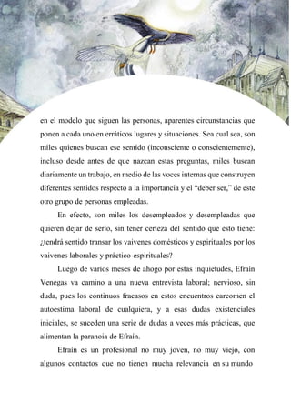 en el modelo que siguen las personas, aparentes circunstancias que
ponen a cada uno en erráticos lugares y situaciones. Sea cual sea, son
miles quienes buscan ese sentido (inconsciente o conscientemente),
incluso desde antes de que nazcan estas preguntas, miles buscan
diariamente un trabajo, en medio de las voces internas que construyen
diferentes sentidos respecto a la importancia y el “deber ser,” de este
otro grupo de personas empleadas.
En efecto, son miles los desempleados y desempleadas que
quieren dejar de serlo, sin tener certeza del sentido que esto tiene:
¿tendrá sentido transar los vaivenes domésticos y espirituales por los
vaivenes laborales y práctico-espirituales?
Luego de varios meses de ahogo por estas inquietudes, Efraín
Venegas va camino a una nueva entrevista laboral; nervioso, sin
duda, pues los continuos fracasos en estos encuentros carcomen el
autoestima laboral de cualquiera, y a esas dudas existenciales
iniciales, se suceden una serie de dudas a veces más prácticas, que
alimentan la paranoia de Efraín.
Efraín es un profesional no muy joven, no muy viejo, con
algunos contactos que no tienen mucha relevancia en su mundo
 