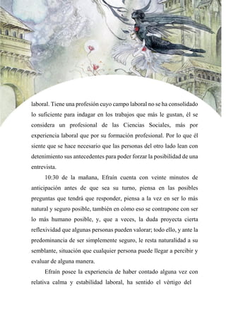 laboral. Tiene una profesión cuyo campo laboral no se ha consolidado
lo suficiente para indagar en los trabajos que más le gustan, él se
considera un profesional de las Ciencias Sociales, más por
experiencia laboral que por su formación profesional. Por lo que él
siente que se hace necesario que las personas del otro lado lean con
detenimiento sus antecedentes para poder forzar la posibilidad de una
entrevista.
10:30 de la mañana, Efraín cuenta con veinte minutos de
anticipación antes de que sea su turno, piensa en las posibles
preguntas que tendrá que responder, piensa a la vez en ser lo más
natural y seguro posible, también en cómo eso se contrapone con ser
lo más humano posible, y, que a veces, la duda proyecta cierta
reflexividad que algunas personas pueden valorar; todo ello, y ante la
predominancia de ser simplemente seguro, le resta naturalidad a su
semblante, situación que cualquier persona puede llegar a percibir y
evaluar de alguna manera.
Efraín posee la experiencia de haber contado alguna vez con
relativa calma y estabilidad laboral, ha sentido el vértigo del
 