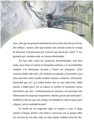 bien, ¿Por qué no ponen la información de la renta ofrecida en el aviso
del trabajo?, incluso ¿Por qué ustedes más encima tienen la ventaja
de descartar a las personas por el precio que dicen que valen? Y así,
pasando por variantes cada vez menos afortunadas.
Así han sido varias las instancias desafortunadas, más bien
todas, pues hasta el minuto la búsqueda continua y la incertidumbre
también. Los fantasmas invaden y hacen sus preguntas: ¿Este
concurso habrá sido real? ¿No tendrán ya asignada a la persona? ¿Las
otras personas entrevistadas tendrán mejores contactos, referencias,
idoneidad que yo? ¿Lo habré hecho mal en esta entrevista, hablé
mucho o hablé poco? En su cabeza se escribe el recurrente correo
electrónico que dice: “continuaremos el concurso con personas más
idóneas para el cargo que requerimos, muchas gracias por participar”,
también la idea de que este trabajo en realidad no valía la pena, pero
¿alguno vale en realidad la pena?
En medio de sus angustias sigue su camino a casa, el largo
camino al hogar, dormir a los niños y conversar con su pareja sobre
los vaivenes de este día, cada vez más común; mañana será otro día,
 