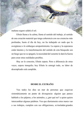 mañana seguro saldrá el sol.
Efraín llama a la calma, llama al sentido del trabajo, al sentido
de una creación material que tenga coherencia con sus creencias más
profundas, hasta el día de hoy, no ha trabajado en nada que lo
avergüence o le embargue arrepentimiento. La espera y la esperanza
están latentes y la transformación del sentido de esta búsqueda son
un fuego que no se apagará, la necesidad del sustento le dará la fuerza
para crear otras realidades posibles.
Hoy en lo concreto, Efraín espera. Pero a diferencia de otras
veces, espera tranquilo; hoy Efraín lo entregó todo, su labor de
desempleado está cumplida.
DESDE EL EXTRAÑO
Veo todos los días un mar de personas que esquivan
sistemáticamente un punto de divergencia: alguien que parece
hablarle a los pájaros, a los animales, y ¿por qué no? a quien quiera
intercambiar algunas palabras. Veo que diariamente estos mares van
a sus trabajos, cumplen con sus obligaciones, se trasladan grandes
 